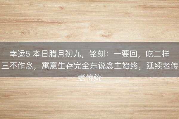 幸運5 本日臘月初九，銘刻：一要回，吃二樣，三不作念，寓意生存完全東說念主始終，延續(xù)老傳統(tǒng)