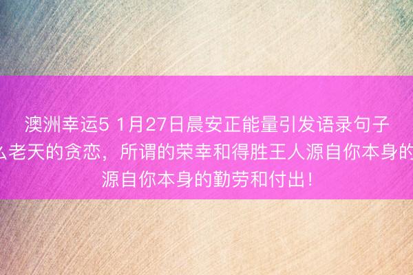 澳洲幸運5 1月27日晨安正能量引發(fā)語錄句子：那里有什么老天的貪戀，所謂的榮幸和得勝王人源自你本身的勤勞和付出！