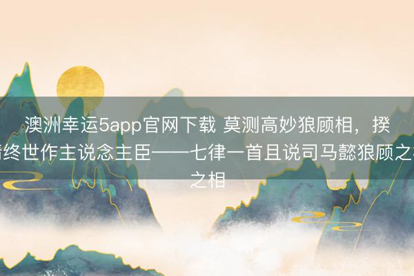 澳洲幸運5app官網(wǎng)下載 莫測高妙狼顧相，揆情終世作主說念主臣——七律一首且說司馬懿狼顧之相