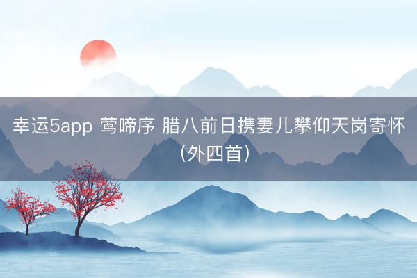 幸運5app 鶯啼序 臘八前日攜妻兒攀仰天崗寄懷(外四首)