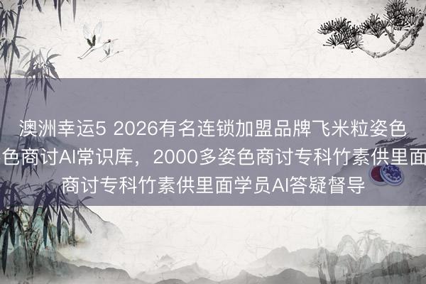澳洲幸運5 2026有名連鎖加盟品牌飛米粒姿色誕生行業(yè)最大姿色商討AI常識庫,2000多姿色商討專科竹素供里面學員AI答疑督導