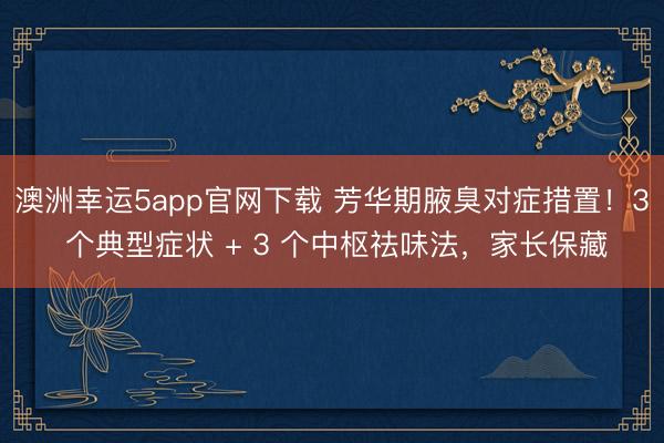 澳洲幸運(yùn)5app官網(wǎng)下載 芳華期腋臭對(duì)癥措置!3 個(gè)典型癥狀 + 3 個(gè)中樞祛味法,家長(zhǎng)保藏