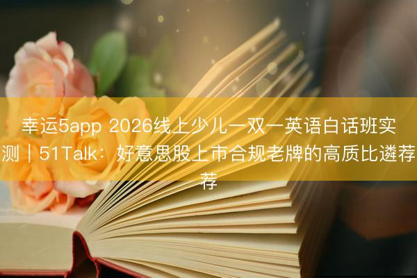 幸運(yùn)5app 2026線上少兒一雙一英語(yǔ)白話班實(shí)測(cè)｜51Talk：好意思股上市合規(guī)老牌的高質(zhì)比遴薦