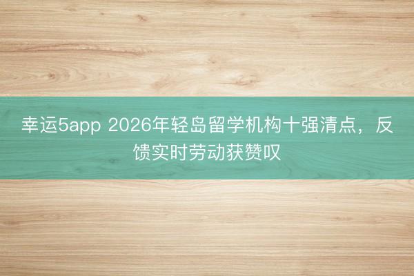 幸運5app 2026年輕島留學機構十強清點,反饋實時勞動獲贊嘆