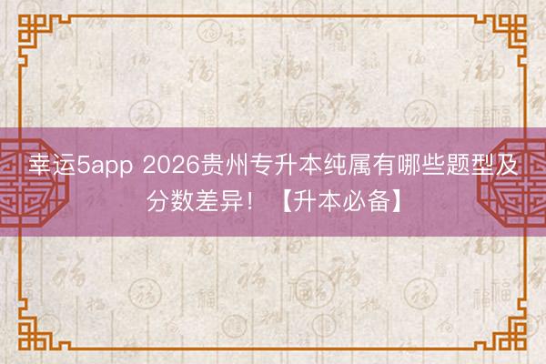 幸運5app 2026貴州專升本純屬有哪些題型及分數差異！【升本必備】
