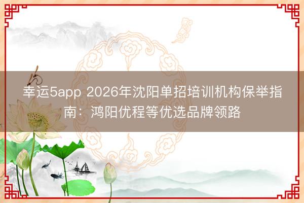 幸運5app 2026年沈陽單招培訓機構保舉指南:鴻陽優(yōu)程等優(yōu)選品牌領路