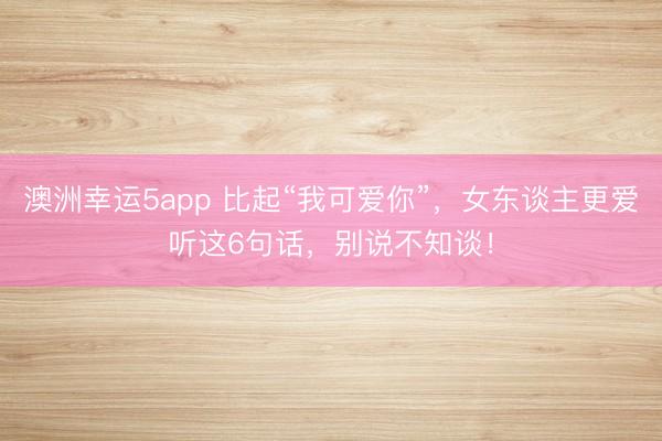 澳洲幸運5app 比起“我可愛你”，女東談主更愛聽這6句話，別說不知談！