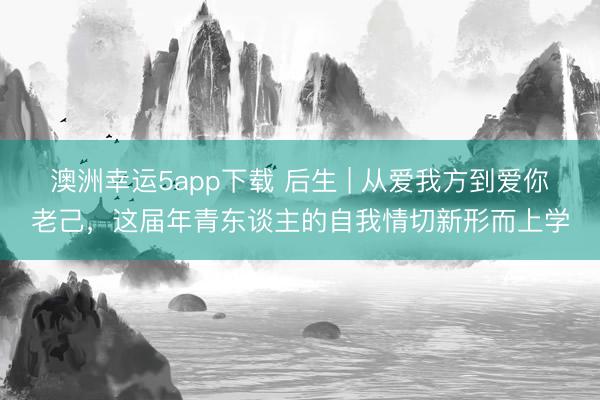 澳洲幸運5app下載 后生 | 從愛我方到愛你老己,這屆年青東談主的自我情切新形而上學