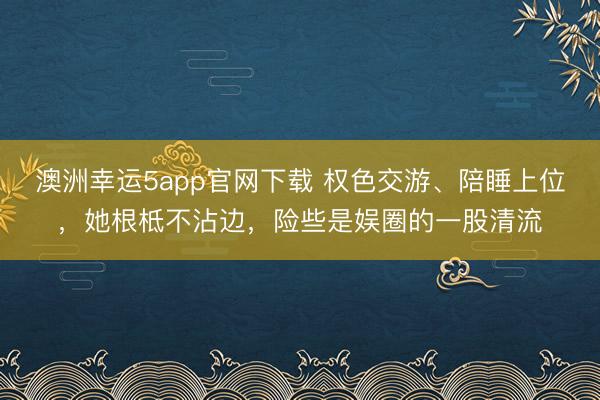 澳洲幸運(yùn)5app官網(wǎng)下載 權(quán)色交游、陪睡上位,她根柢不沾邊,險(xiǎn)些是娛圈的一股清流