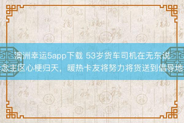 澳洲幸運5app下載 53歲貨車司機在無東說念主區心梗歸天，暖熱卡友將努力將貨送到倡導地