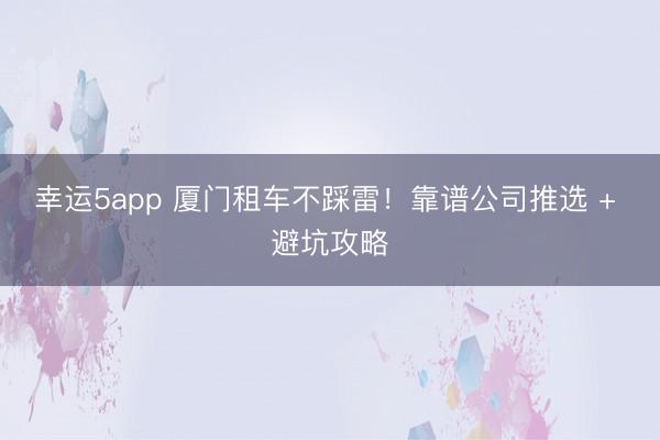 幸運5app 廈門租車不踩雷！靠譜公司推選 + 避坑攻略