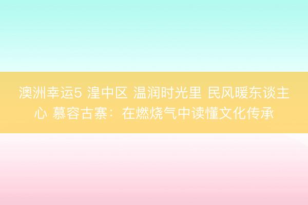澳洲幸運5 湟中區(qū) 溫潤時光里 民風暖東談主心 慕容古寨:在燃燒氣中讀懂文化傳承
