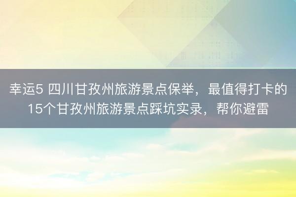 幸運5 四川甘孜州旅游景點保舉，最值得打卡的15個甘孜州旅游景點踩坑實錄，幫你避雷