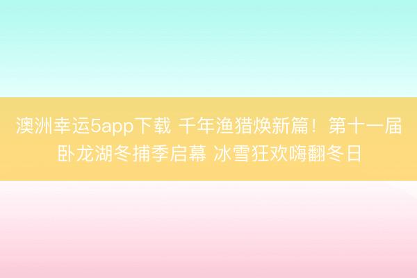 澳洲幸運(yùn)5app下載 千年漁獵煥新篇!第十一屆臥龍湖冬捕季啟幕 冰雪狂歡嗨翻冬日