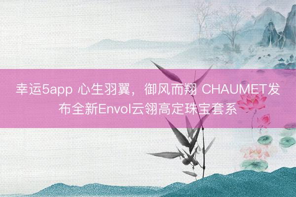 幸運5app 心生羽翼，御風(fēng)而翔 CHAUMET發(fā)布全新Envol云翎高定珠寶套系