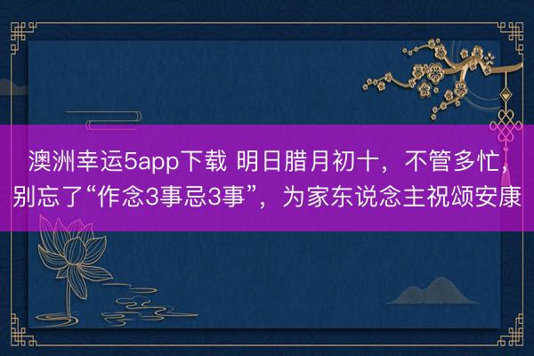 澳洲幸運5app下載 明日臘月初十，不管多忙，別忘了“作念3事忌3事”，為家東說念主祝頌安康