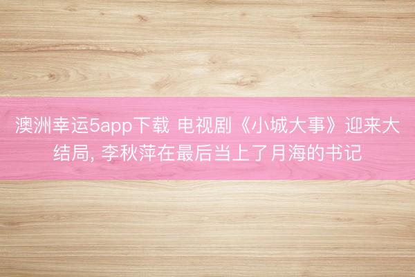 澳洲幸運(yùn)5app下載 電視劇《小城大事》迎來大結(jié)局, 李秋萍在最后當(dāng)上了月海的書記