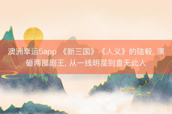 澳洲幸運(yùn)5app 《新三國》《人義》的陸毅, 演砸兩部劇王, 從一線明星到查無此人