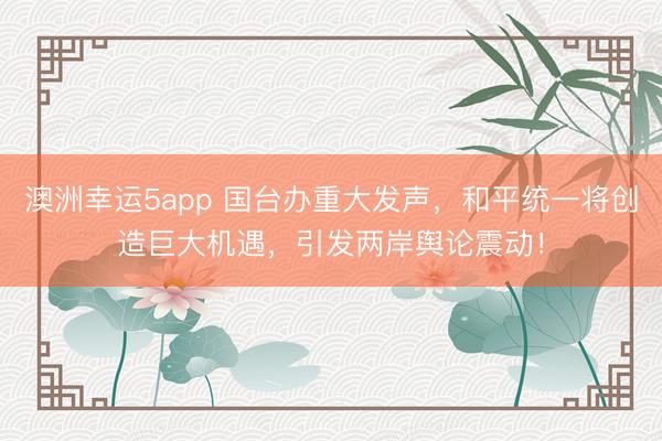 澳洲幸運5app 國臺辦重大發聲,和平統一將創造巨大機遇,引發兩岸輿論震動!