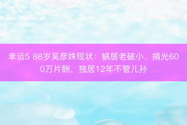 幸運5 88歲吳彥姝現狀：蝸居老破小、捐光600萬片酬，獨居12年不管兒孫