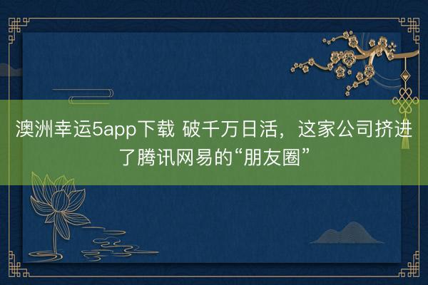 澳洲幸運(yùn)5app下載 破千萬(wàn)日活,這家公司擠進(jìn)了騰訊網(wǎng)易的“朋友圈”