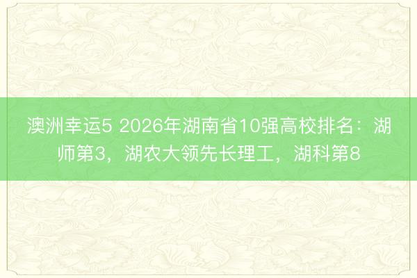 澳洲幸運(yùn)5 2026年湖南省10強(qiáng)高校排名：湖師第3，湖農(nóng)大領(lǐng)先長理工，湖科第8