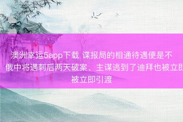 澳洲幸運(yùn)5app下載 諜報局的相通待遇便是不一樣！俄中將遇刺后兩天破案、主謀逃到了迪拜也被立即引渡