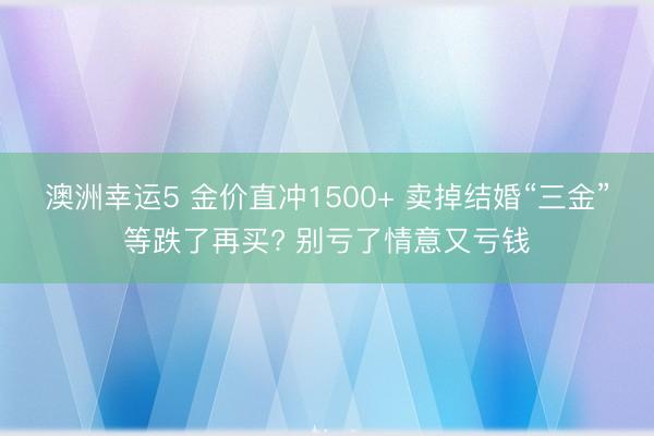 澳洲幸運5 金價直沖1500+ 賣掉結婚“三金”等跌了再買? 別虧了情意又虧錢
